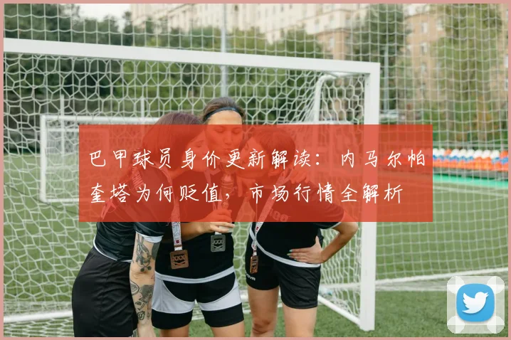 巴甲球员身价更新解读:内马尔帕奎塔为何贬值,市场行情全解析