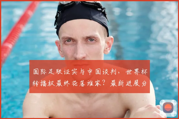 国际足联证实与中国谈判，世界杯转播权最终花落谁家？最新进展分析