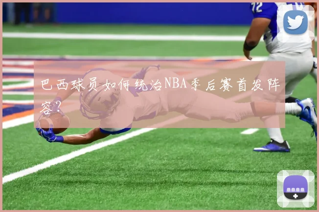 巴西球员如何统治NBA季后赛首发阵容?