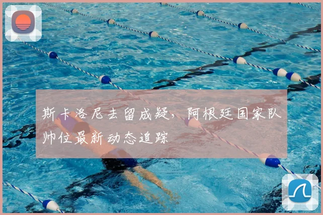 斯卡洛尼去留成疑，阿根廷国家队帅位最新动态追踪