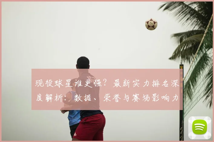 现役球星谁更强？最新实力排名深度解析：数据、荣誉与赛场影响力全维度对比