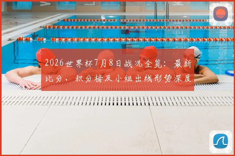 2026世界杯7月8日战况全览:最新比分、积分榜及小组出线形势深度解读