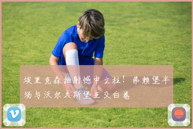 埃里克森抽射憾中立柱！弗赖堡半场与沃尔夫斯堡互交白卷