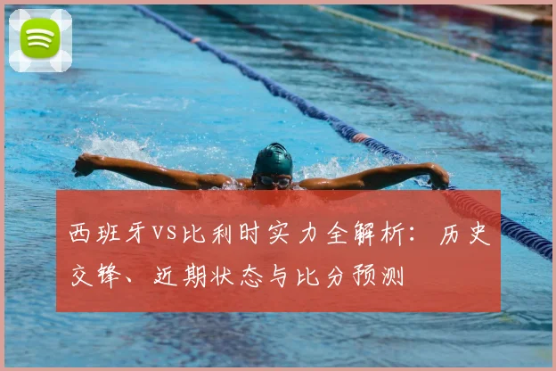 西班牙vs比利时实力全解析:历史交锋、近期状态与比分预测