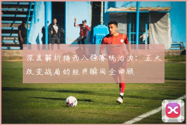 深度解析梅西八强赛统治力:五大改变战局的经典瞬间全回顾