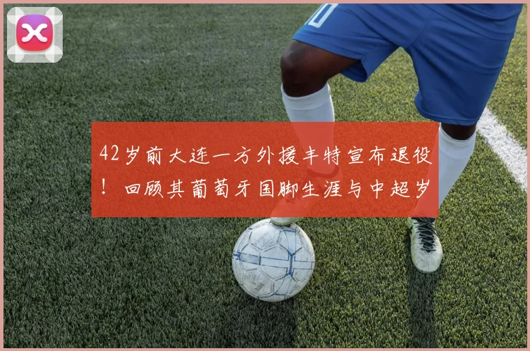 42岁前大连一方外援丰特宣布退役！回顾其葡萄牙国脚生涯与中超岁月
