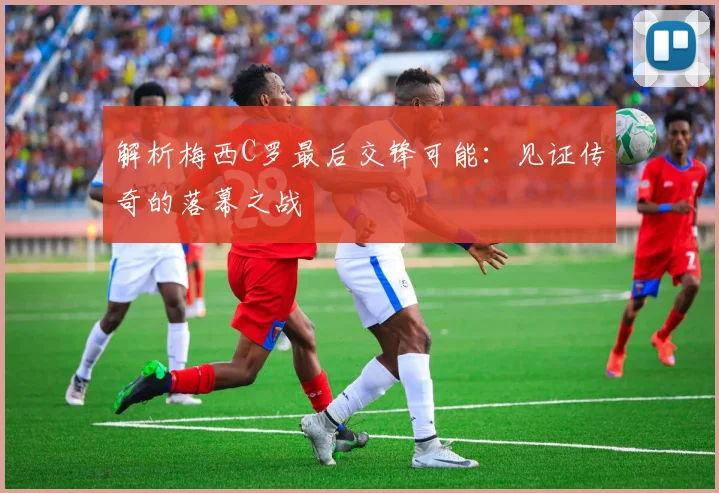 解析梅西C罗最后交锋可能:见证传奇的落幕之战