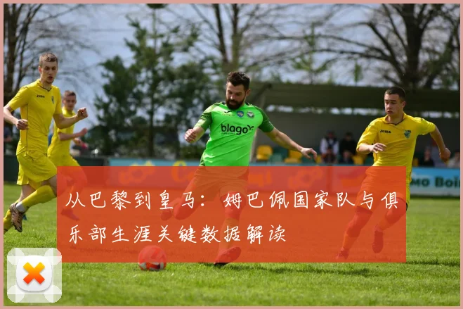 从巴黎到皇马:姆巴佩国家队与俱乐部生涯关键数据解读