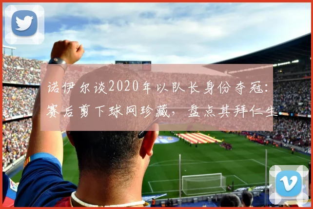 诺伊尔谈2020年以队长身份夺冠:赛后剪下球网珍藏,盘点其拜仁生涯重要时刻