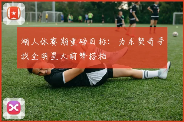 湖人休赛期重磅目标：为东契奇寻找全明星大前锋搭档