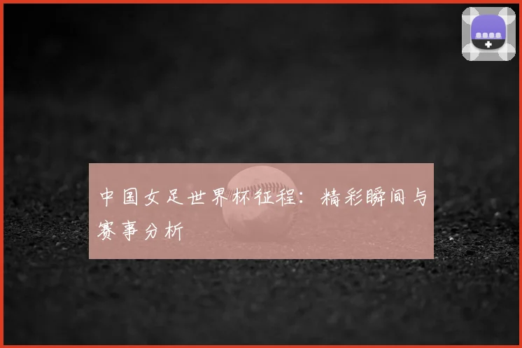 中国女足世界杯征程：精彩瞬间与赛事分析