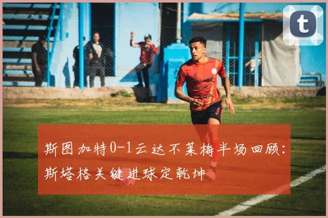 斯图加特0-1云达不莱梅半场回顾:斯塔格关键进球定乾坤